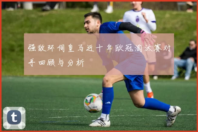 强敌环伺皇马近十年欧冠淘汰赛对手回顾与分析