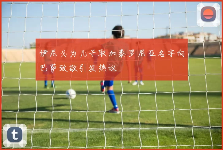 伊尼戈为儿子取加泰罗尼亚名字向巴萨致敬引发热议